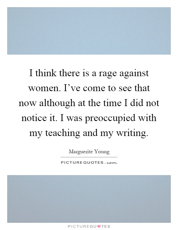 I think there is a rage against women. I've come to see that now although at the time I did not notice it. I was preoccupied with my teaching and my writing Picture Quote #1