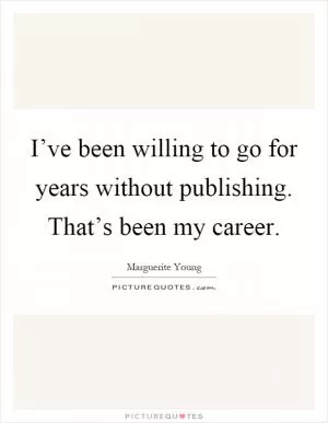 I’ve been willing to go for years without publishing. That’s been my career Picture Quote #1