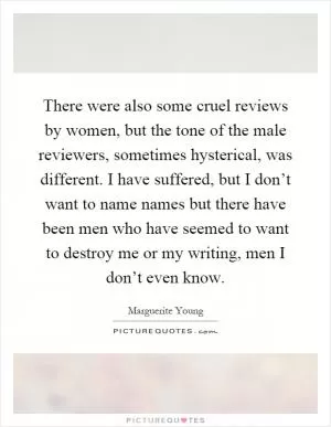 There were also some cruel reviews by women, but the tone of the male reviewers, sometimes hysterical, was different. I have suffered, but I don’t want to name names but there have been men who have seemed to want to destroy me or my writing, men I don’t even know Picture Quote #1