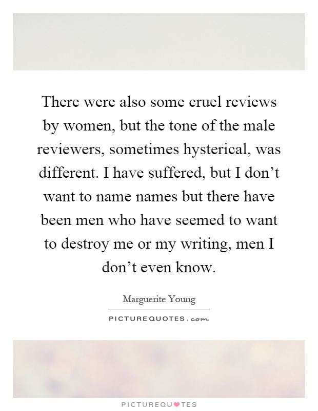 There were also some cruel reviews by women, but the tone of the male reviewers, sometimes hysterical, was different. I have suffered, but I don't want to name names but there have been men who have seemed to want to destroy me or my writing, men I don't even know Picture Quote #1