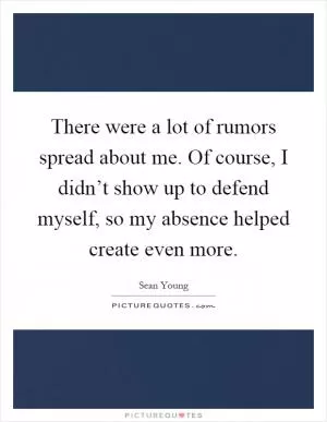 There were a lot of rumors spread about me. Of course, I didn’t show up to defend myself, so my absence helped create even more Picture Quote #1