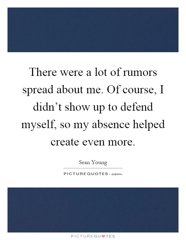 There were a lot of rumors spread about me. Of course, I didn't show up to defend myself, so my absence helped create even more Picture Quote #1