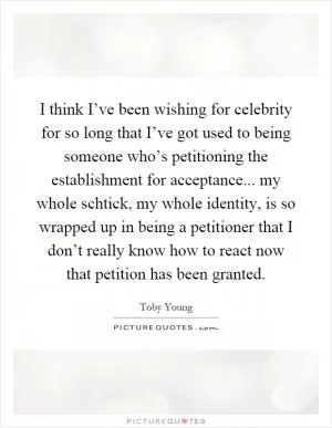 I think I’ve been wishing for celebrity for so long that I’ve got used to being someone who’s petitioning the establishment for acceptance... my whole schtick, my whole identity, is so wrapped up in being a petitioner that I don’t really know how to react now that petition has been granted Picture Quote #1