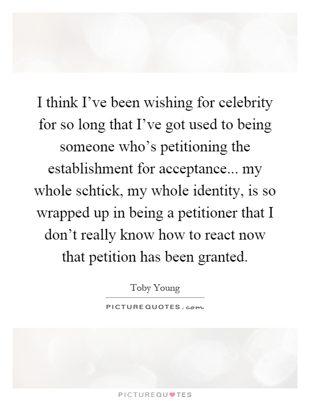 I think I've been wishing for celebrity for so long that I've got used to being someone who's petitioning the establishment for acceptance... my whole schtick, my whole identity, is so wrapped up in being a petitioner that I don't really know how to react now that petition has been granted Picture Quote #1