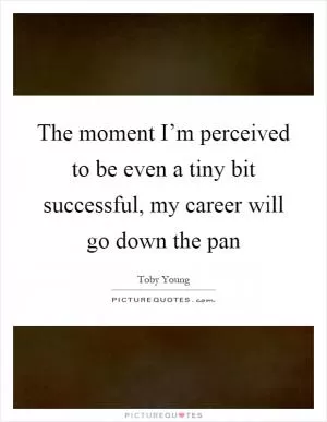 The moment I’m perceived to be even a tiny bit successful, my career will go down the pan Picture Quote #1