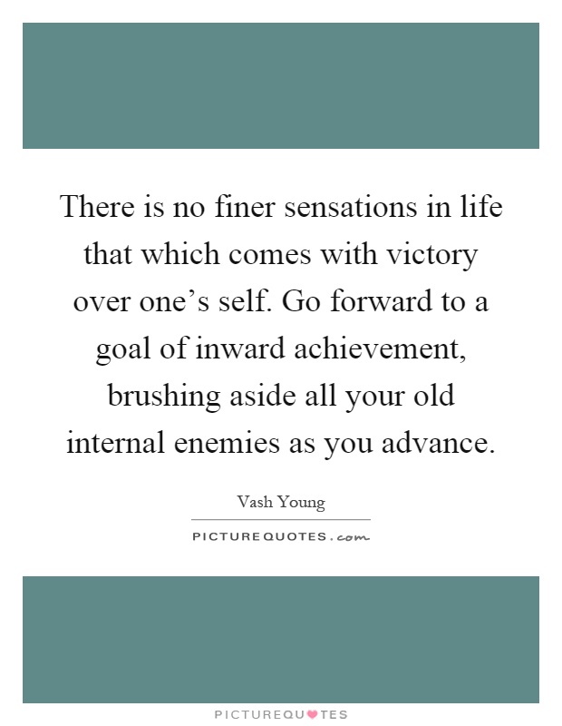 There is no finer sensations in life that which comes with victory over one's self. Go forward to a goal of inward achievement, brushing aside all your old internal enemies as you advance Picture Quote #1