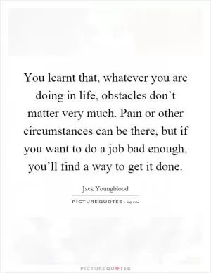 You learnt that, whatever you are doing in life, obstacles don’t matter very much. Pain or other circumstances can be there, but if you want to do a job bad enough, you’ll find a way to get it done Picture Quote #1