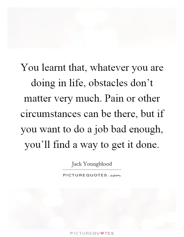 You learnt that, whatever you are doing in life, obstacles don't matter very much. Pain or other circumstances can be there, but if you want to do a job bad enough, you'll find a way to get it done Picture Quote #1