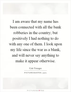 I am aware that my name has been connected with all the bank robberies in the country; but positively I had nothing to do with any one of them. I look upon my life since the war as a blank, and will never say anything to make it appear otherwise Picture Quote #1