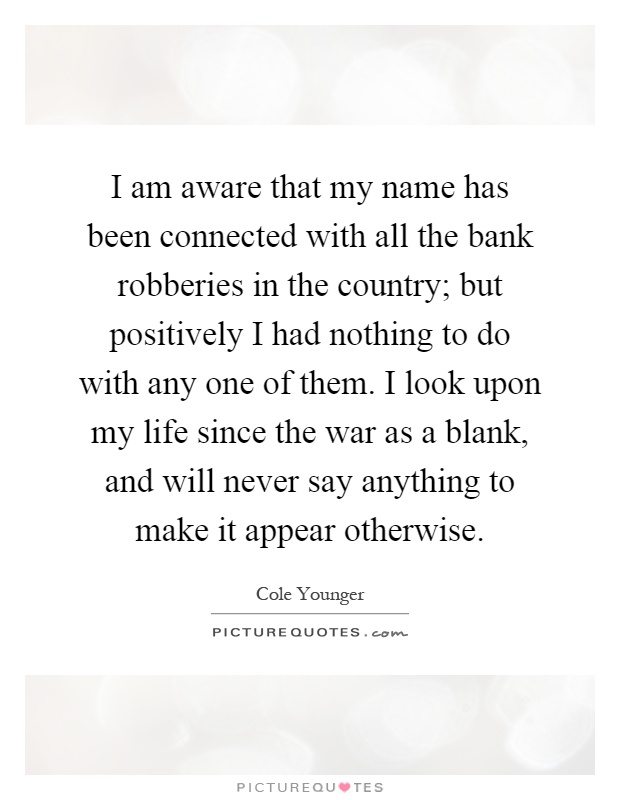 I am aware that my name has been connected with all the bank robberies in the country; but positively I had nothing to do with any one of them. I look upon my life since the war as a blank, and will never say anything to make it appear otherwise Picture Quote #1