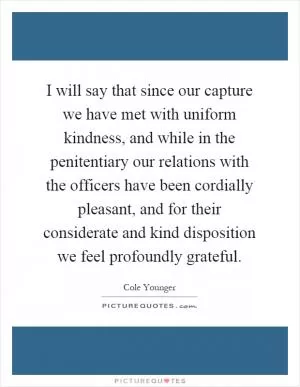 I will say that since our capture we have met with uniform kindness, and while in the penitentiary our relations with the officers have been cordially pleasant, and for their considerate and kind disposition we feel profoundly grateful Picture Quote #1