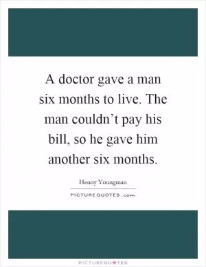 A doctor gave a man six months to live. The man couldn’t pay his bill, so he gave him another six months Picture Quote #1