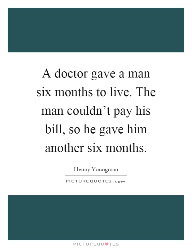 A doctor gave a man six months to live. The man couldn't pay his bill, so he gave him another six months Picture Quote #1