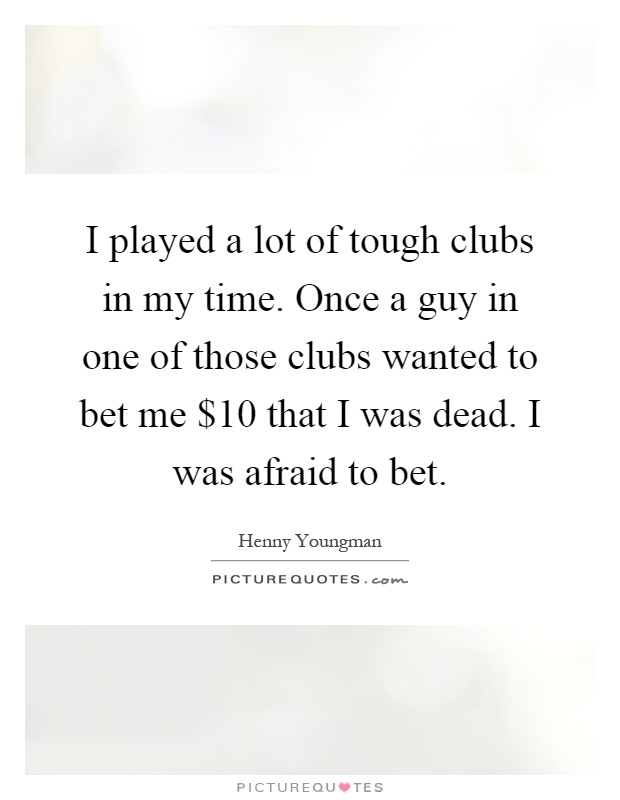 I played a lot of tough clubs in my time. Once a guy in one of those clubs wanted to bet me $10 that I was dead. I was afraid to bet Picture Quote #1