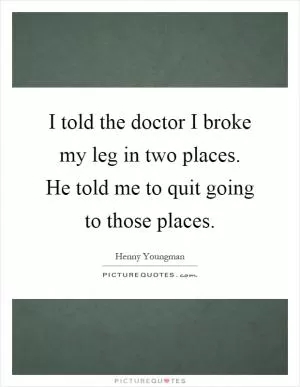 I told the doctor I broke my leg in two places. He told me to quit going to those places Picture Quote #1