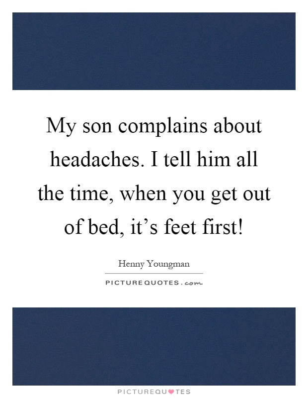 My son complains about headaches. I tell him all the time, when you get out of bed, it's feet first! Picture Quote #1