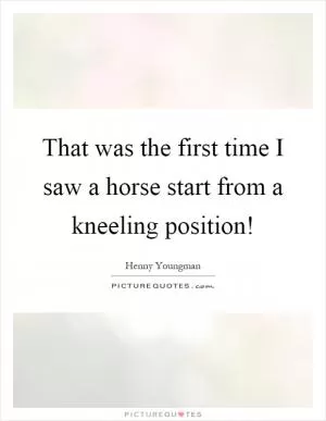 That was the first time I saw a horse start from a kneeling position! Picture Quote #1