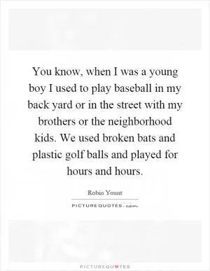 You know, when I was a young boy I used to play baseball in my back yard or in the street with my brothers or the neighborhood kids. We used broken bats and plastic golf balls and played for hours and hours Picture Quote #1