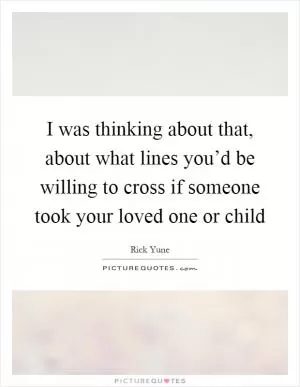 I was thinking about that, about what lines you’d be willing to cross if someone took your loved one or child Picture Quote #1