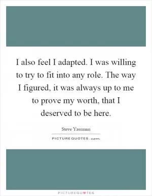I also feel I adapted. I was willing to try to fit into any role. The way I figured, it was always up to me to prove my worth, that I deserved to be here Picture Quote #1
