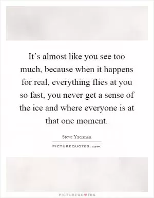 It’s almost like you see too much, because when it happens for real, everything flies at you so fast, you never get a sense of the ice and where everyone is at that one moment Picture Quote #1