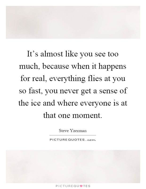 It's almost like you see too much, because when it happens for real, everything flies at you so fast, you never get a sense of the ice and where everyone is at that one moment Picture Quote #1