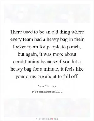 There used to be an old thing where every team had a heavy bag in their locker room for people to punch, but again, it was more about conditioning because if you hit a heavy bag for a minute, it feels like your arms are about to fall off Picture Quote #1