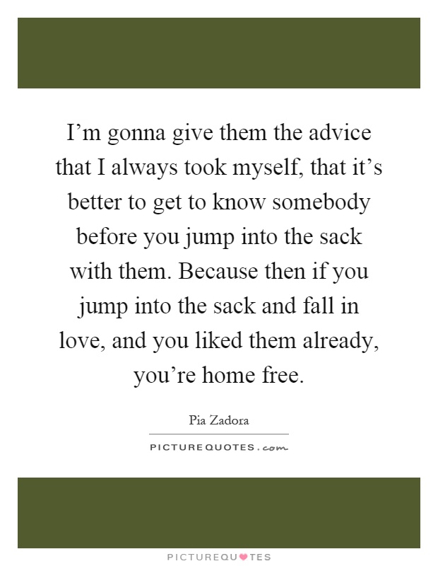 I'm gonna give them the advice that I always took myself, that it's better to get to know somebody before you jump into the sack with them. Because then if you jump into the sack and fall in love, and you liked them already, you're home free Picture Quote #1