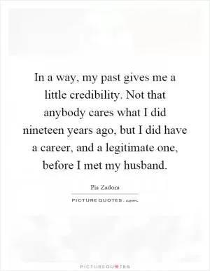 In a way, my past gives me a little credibility. Not that anybody cares what I did nineteen years ago, but I did have a career, and a legitimate one, before I met my husband Picture Quote #1