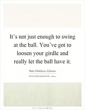 It’s not just enough to swing at the ball. You’ve got to loosen your girdle and really let the ball have it Picture Quote #1