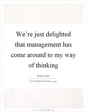 We’re just delighted that management has come around to my way of thinking Picture Quote #1
