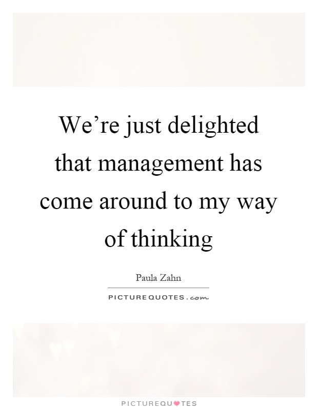 We're just delighted that management has come around to my way of thinking Picture Quote #1