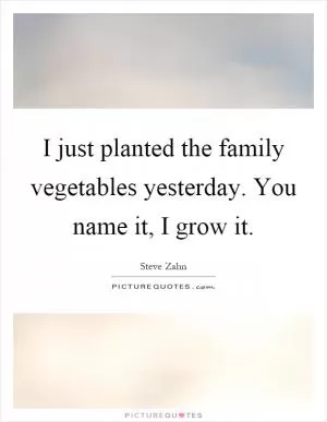 I just planted the family vegetables yesterday. You name it, I grow it Picture Quote #1