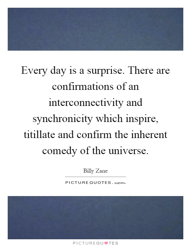 Every day is a surprise. There are confirmations of an interconnectivity and synchronicity which inspire, titillate and confirm the inherent comedy of the universe Picture Quote #1