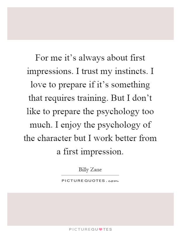 For me it's always about first impressions. I trust my instincts. I love to prepare if it's something that requires training. But I don't like to prepare the psychology too much. I enjoy the psychology of the character but I work better from a first impression Picture Quote #1
