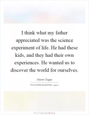 I think what my father appreciated was the science experiment of life. He had these kids, and they had their own experiences. He wanted us to discover the world for ourselves Picture Quote #1