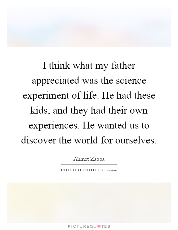 I think what my father appreciated was the science experiment of life. He had these kids, and they had their own experiences. He wanted us to discover the world for ourselves Picture Quote #1