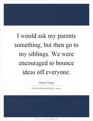 I would ask my parents something, but then go to my siblings. We were encouraged to bounce ideas off everyone Picture Quote #1