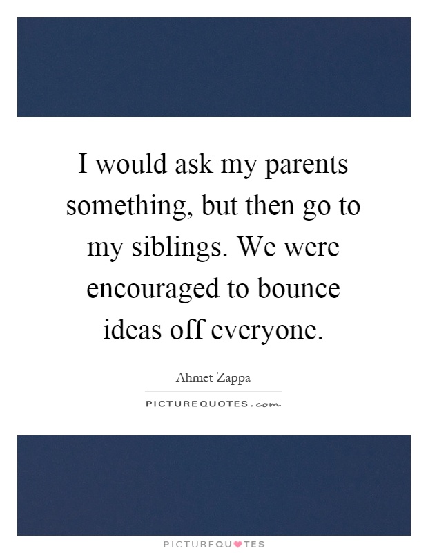 I would ask my parents something, but then go to my siblings. We were encouraged to bounce ideas off everyone Picture Quote #1