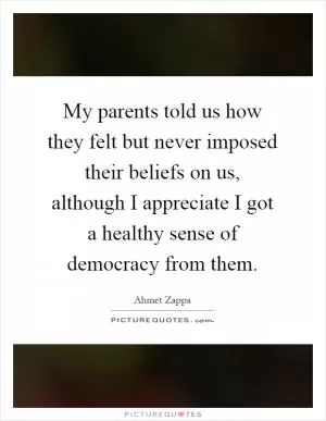 My parents told us how they felt but never imposed their beliefs on us, although I appreciate I got a healthy sense of democracy from them Picture Quote #1