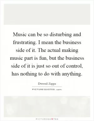 Music can be so disturbing and frustrating. I mean the business side of it. The actual making music part is fun, but the business side of it is just so out of control, has nothing to do with anything Picture Quote #1