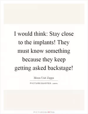 I would think: Stay close to the implants! They must know something because they keep getting asked backstage! Picture Quote #1