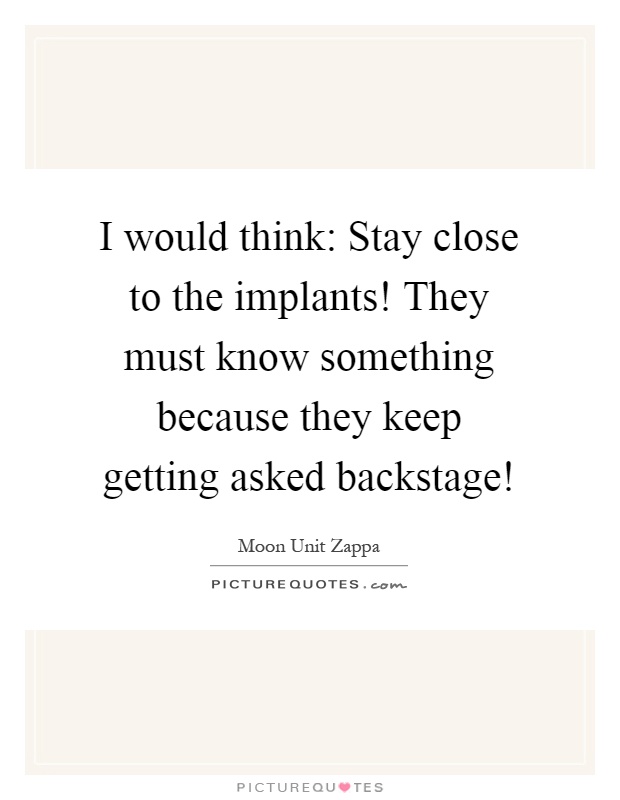 I would think: Stay close to the implants! They must know something because they keep getting asked backstage! Picture Quote #1