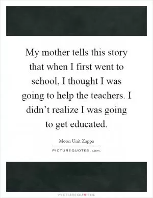 My mother tells this story that when I first went to school, I thought I was going to help the teachers. I didn’t realize I was going to get educated Picture Quote #1