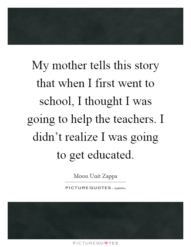 My mother tells this story that when I first went to school, I thought I was going to help the teachers. I didn't realize I was going to get educated Picture Quote #1