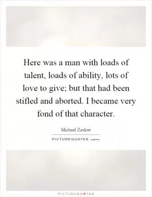 Here was a man with loads of talent, loads of ability, lots of love to give; but that had been stifled and aborted. I became very fond of that character Picture Quote #1