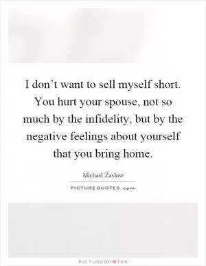 I don’t want to sell myself short. You hurt your spouse, not so much by the infidelity, but by the negative feelings about yourself that you bring home Picture Quote #1