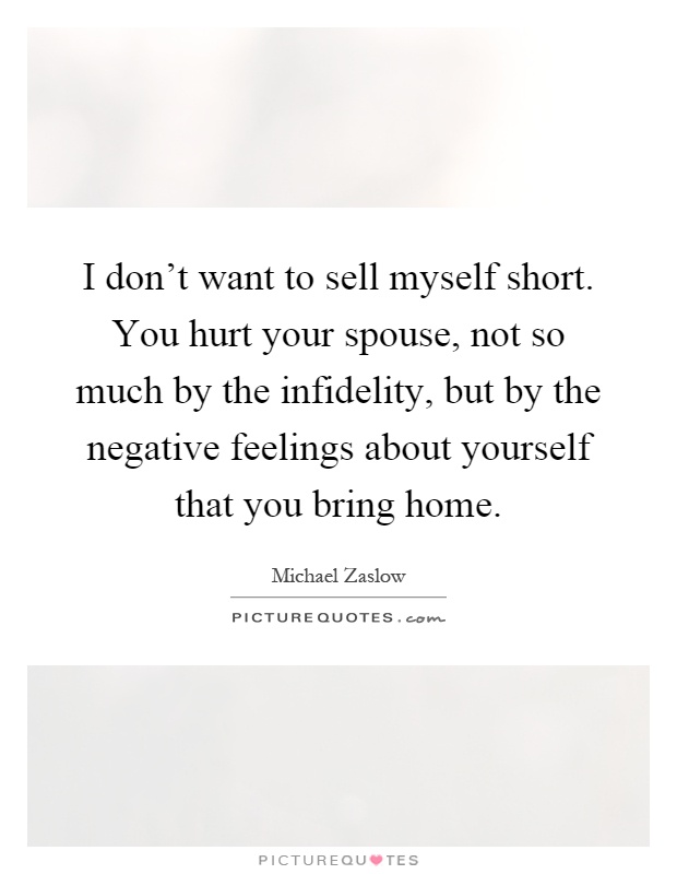 I don't want to sell myself short. You hurt your spouse, not so much by the infidelity, but by the negative feelings about yourself that you bring home Picture Quote #1