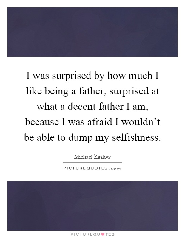 I was surprised by how much I like being a father; surprised at what a decent father I am, because I was afraid I wouldn't be able to dump my selfishness Picture Quote #1