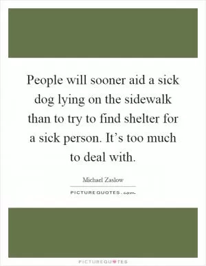 People will sooner aid a sick dog lying on the sidewalk than to try to find shelter for a sick person. It’s too much to deal with Picture Quote #1